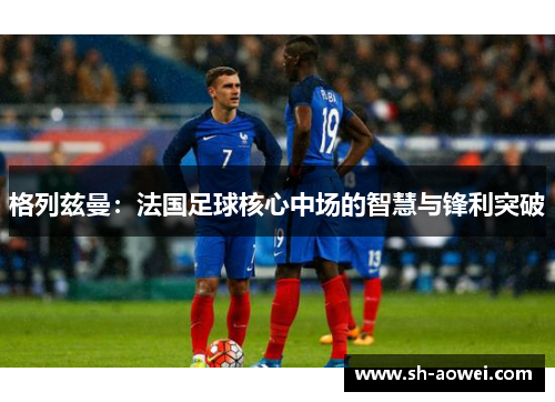 格列兹曼：法国足球核心中场的智慧与锋利突破