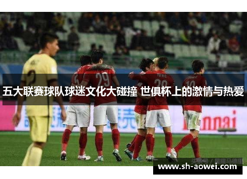 五大联赛球队球迷文化大碰撞 世俱杯上的激情与热爱