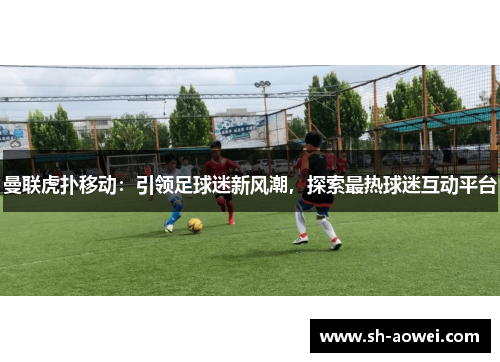 曼联虎扑移动：引领足球迷新风潮，探索最热球迷互动平台